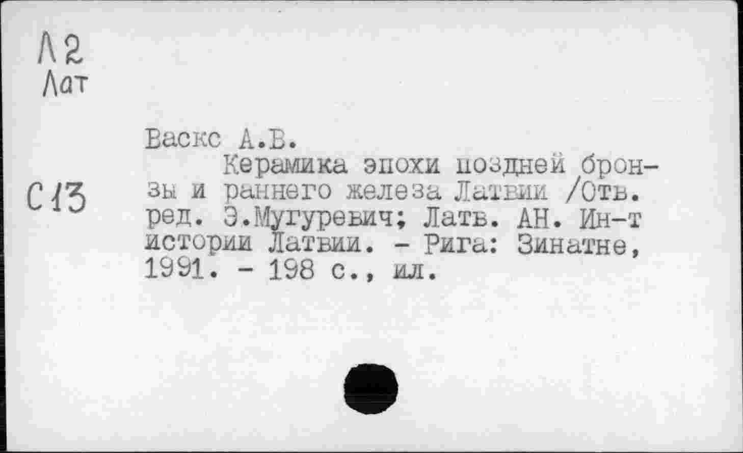 ﻿К2
Лат

Еаскс А.Б.
Керамика эпохи поздней бронзы и раннего железа Латвии /Отв. ред. Э.Мугуревич; Латв. АН. Ин-т истории Латвии. - Рига: Зинатне, 1991. - 108 с., ил.